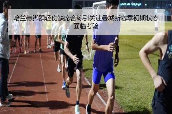 哈兰德脚踝轻伤缺席合练引关注曼城新赛季初期状态面临考验 | kaiyun